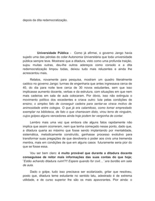depois da dita redemocratização.
Universidade Pública - Como já afirmei, o governo Jango havia
sujado uma das pérolas do colar Autonomia Universitária que toda universidade
pública sempre teve. Mostrarei que a ditadura, visto como uma profunda traição,
sujou muitas outras, deu-lhe outros adereços como consolo e a dita
redemocratização limpou todas, deixou tudo mais reluzentes e ainda lhe
acrescentou mais.
Relatos, novamente para pesquisa, mostram um quadro literalmente
caótico no governo Jango: turmas de engenharia que antes ingressava cerca de
40, do dia para noite teve cerca de 30 novos estudantes, sem que isso
implicasse aumento docente, verbas e da estrutura, com situações em que nem
mais cadeiras em sala de aula colocaram. Por óbvio, isso não extinguia o
movimento político dos excedentes e criava outro: luta pelas condições de
ensino; o simples fato de conseguir cadeira para sentar-se virava motivo de
animosidade entre colegas. O que já era calamitoso, como tomar emprestado
exemplar na biblioteca, de fato o que chamavam disto, virou terra de ninguém,
cujos golpes alguns vencedores ainda hoje podem ter vergonha de contar.
Lembro mais uma vez que embora cite alguns fatos rapidamente não
implica que assim ocorreram, nem que tenha começado nesse ponto, dado que,
a ditadura queria ao máximo que fosse sendo implantando por mentalidade,
sistemática, metodicamente construído, ganhasse processo evolutivo para
transformar suas pregações de que devolveria o poder aos civis uma tremenda
mentira, mais em condições de que em alguns casos futuramente seria pior do
que se fosse essa.
Vou ser bem claro: é muito provável que durante a ditadura docente
conseguisse de reitor mais informações das suas contas do que hoje;
¨Estão achando ditadura ruim!?!! Espere quando for civil....¨.era bordão em sala
de aula.
Dado o golpe, tudo isso precisava ser ecolarizado, gritar que resolveu,
posto que, ditadura teme estudante no sentido latu, adestrado é de extrema
utilidade, e de curso superior lhe são os mais apavorantes. Pior ainda: o
 