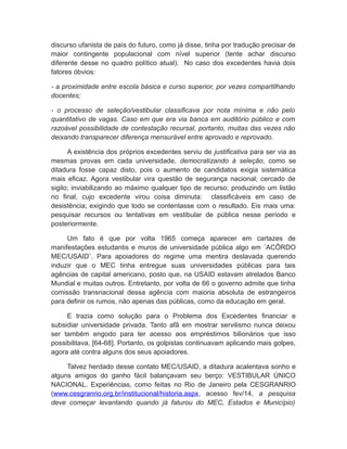 discurso ufanista de país do futuro, como já disse, tinha por tradução precisar de
maior contingente populacional com nível superior (tente achar discurso
diferente desse no quadro político atual). No caso dos excedentes havia dois
fatores óbvios:
- a proximidade entre escola básica e curso superior, por vezes compartilhando
docentes;
- o processo de seleção/vestibular classificava por nota mínima e não pelo
quantitativo de vagas. Caso em que era via banca em auditório público e com
razoável possibilidade de contestação recursal, portanto, muitas das vezes não
deixando transparecer diferença mensurável entre aprovado e reprovado.
A existência dos próprios excedentes serviu de justificativa para ser via as
mesmas provas em cada universidade, democratizando à seleção, como se
ditadura fosse capaz disto, pois o aumento de candidatos exigia sistemática
mais eficaz. Agora vestibular vira questão de segurança nacional; cercado de
sigilo; inviabilizando ao máximo qualquer tipo de recurso; produzindo um listão
no final, cujo excedente virou coisa diminuta: classificáveis em caso de
desistência; exigindo que todo se contentasse com o resultado. Eis mais uma:
pesquisar recursos ou tentativas em vestibular de pública nesse período e
posteriormente.
Um fato é que por volta 1965 começa aparecer em cartazes de
manifestações estudantis e muros de universidade pública algo em ¨ACÔRDO
MEC/USAID¨. Para apoiadores do regime uma mentira deslavada querendo
induzir que o MEC tinha entregue suas universidades públicas para tais
agências de capital americano, posto que, na USAID estavam atrelados Banco
Mundial e muitas outros. Entretanto, por volta de 66 o governo admite que tinha
comissão transnacional dessa agência com maioria absoluta de estrangeiros
para definir os rumos, não apenas das públicas, como da educação em geral.
E trazia como solução para o Problema dos Excedentes financiar e
subsidiar universidade privada. Tanto afã em mostrar servilismo nunca deixou
ser também engodo para ter acesso aos empréstimos bilionários que isso
possibilitava, [64-68]. Portanto, os golpistas continuavam aplicando mais golpes,
agora até contra alguns dos seus apoiadores.
Talvez herdado desse contato MEC/USAID, a ditadura acalentava sonho e
alguns amigos do ganho fácil balançavam seu berço: VESTIBULAR ÚNICO
NACIONAL. Experiências, como feitas no Rio de Janeiro pela CESGRANRIO
(www.cesgranrio.org.br/institucional/historia.aspx, acesso fev/14, a pesquisa
deve começar levantando quando já faturou do MEC, Estados e Município)
 