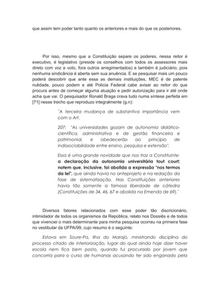 que assim tem poder tanto quanto os anteriores e mais do que os posteriores.
Por isso, mesmo que a Constituição separe os poderes, nessa reitor é
executivo, é legislativo (preside os conselhos com todos os assessores mais
direto com voz e voto, fora outros arregimentados) e também é judiciário, pois
nenhuma sindicância é aberta sem sua anuência. E se pesquisar mais um pouco
poderá descobrir que ante essa as demais instituições, MEC é de patente
nulidade, pouco podem e até Polícia Federal cabe avisar ao reitor do que
procura antes de começar alguma atuação e pedir autorização para ir até onde
acha que vai. O pesquisador Ronald Braga crava tudo numa síntese perfeita em
[71] nesse trecho que reproduzo integralmente (g.n):
¨A terceira mudança de substantiva importância vem
com o Art.
207: "As universidades gozam de autonomia didático-
científica, administrativa e de gestão financeira e
patrimonial, e obedecerão ao princípio de
indissociabilidade entre ensino, pesquisa e extensão".
Essa é uma grande novidade que nos traz a Constituinte:
a declaração da autonomia universitária tout court;
notem que, inclusive, foi abolida a expressão "nos termos
da lei", que ainda havia no anteprojeto e na redação da
fase de sistematização. Nas Constituições anteriores
havia tão somente a famosa liberdade de cátedra
(Constituições de 34, 46, 67 e abolida na Emenda de 69).¨
Diversos fatores relacionados com esse poder tão discricionário,
intimidador de todos os organismos da República, relato nos Dossiês e de todos
que vivenciei o mais determinante para minha pesquisa ocorreu na primeira fase
no vestibular da UFPA/99, cujo resumo é o seguinte:
Estava em Soure-Pa, Ilha do Marajó, ministrando disciplina do
processo citado de interiorização, lugar do qual ainda hoje dizer haver
escola nem fica bem posto, quando fui procurado por jovem que
concorria para o curso de humanas acusando ter sido enganado pela
 