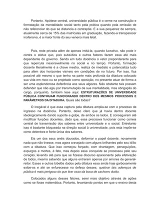 Portanto, hipótese central, universidade pública é o cerne na construção e
formatação da mentalidade social tanto pela prática quando pela omissão de
não referenciar do que se distancia e contrapõe. E a sua pequenez de sempre,
atualmente cerca de 15% das matrículas em graduação, fazendo-a transparecer
inofensiva, é a maior fonte do seu veneno mais letal.
Pois, rede privada além de apenas imitá-la, quando lucrativo, não pode ir
contra o status quo, pois subsídios e outros fatores fazem essa até mais
dependente do governo. Sendo em tudo docência o vetor preponderante para
que repercuta inexoravelmente no social e no tempo. Portanto, formação
docente literalmente é a chave mestra, realiza de imediato e potencializa tudo
para além dos horizontes visíveis em condições de no futuro. Por isso, fica
possível até mesmo o que tenha na parte mais profunda da ditadura colocado
sua vida em risco ou se projetado como oposição, no presente atuar de forma a
ser uma esplendorosa deferência aos seus algozes. Não obstante tais possam
defender que não agiu por transmutação da sua mentalidade, mas obrigação do
cargo, porquanto, também tese aqui: ESTRUTURAÇÕES DE UNIVERSIDADE
PÚBLICA CONTINUAM FUNCIONANDO DENTRO DOS MESMOS PROCESSOS E
PARÃMETROS DA DITADURA. Quais são todas?
O inegável é que essa captura pela ditatura amplia-se com o processo de
ingresso na docência. Portanto, deixo claro que já havia dentro docente
ideologicamente dando suporte a golpe, de ambos os lados. E conseguiram até
modificar funções docentes, dado que, essa precisava funcionar como correia
central de transmissão dos saberes entre universidade e o social. Entretanto
isso é bastante bloqueada na direção social à universidade, pois esta impõe-se
como detentora e fonte única dos saberes.
Eis um dos seus anéis dourados, deformar o papel docente, novamente
nada que não tivesse, mas agora cravejado com alguns brilhantes pelo seu idílio
com a ditadura. Que isso começou forçado, com chantagem, perseguições,
expurgos e mortes, é fato, mas depois essa conquista se processou pelo seu
coração, levando até para que se fizesse discurso apaixonante pela efetivação
de todos, mesmo sabendo que alguns entraram apenas por amores de general-
reitor. Esses e outros bibelôs dados pela ditatura essa ainda hoje garbosamente
exibe-os e até se enfurecesse na defesa desses; quebrar tais adereços de
pública é mais perigoso do que tirar osso da boca de cachorro doido.
Colocados alguns desses fatores, serei mais objetivo através de ações
como se fosse matemática. Portanto, levantando pontos em que o ensino desta
 