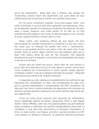 prova de matemática. Basta dizer que o histórico das médias em
matemática sempre foram tão deprimente que para efeito de boa
classificação esse só precisava acertar uma questão nessa prova.
Em tal prova constavam engodos, iscas para pegar otário, uma
velha conhecida e na qual esse tinha apostado suas esperanças. Trata-
se de depositar quantia na poupança rendendo mensalmente x% para,
após y meses, pagar-se uma certa dívida. Se for dito ter no final
exatamente para pagar é uma coisa, se apenas pagar é outra, quando
se pode, respectivamente, ter esse valor ou mais.
Desse, repito, nem podemos afirmar de que algum dia teve
oportunidade em estudar matemática e confiando no que diz o dia-a-
dia, dado que, na redação do quesito não tinha o ¨exatamente¨,
marcou o que poderia resolver com sobra: o item de maior valor. E sem
dúvida, quem já esteve alguns minutos em pré-vestibular sabe que a
lição mais básica desse diz que em tais situações, não sabendo
precisamente qual é a resposta, nunca entre na imbecilidade de marcar
a que lhe é mais óbvia.
Ocorre que isso ainda era pouco. Havia além do que tornava a
prova dita de matemática nunca ter sido dessa e quanto menos servir
como avaliação de conhecimento. E noutro quesito, dadas algumas
condições, pediam ¨Calcule os ângulos intervalos do losango¨. Perguntei
para esse do que achava ser ¨ângulos intervalos¨.
A responda que deu destoava completamente do sentimento que
expressara da universidade no início, até considerando ser algo novo
que os geniais elaboradores e pesquisadores da UFPA acabaram de
descobrir. Isso tinha a mesma dimensão de depoimento de torturado da
ditadura quando guardava esperança de haver sobrado algo brioso dos
seus algozes [72].
Como na outra ponta estavam dois docentes de matemática,
Mauro Magalhães (Diretor do Daves, atualmente CIAC) e José Miguel
Martins Veloso (PROEG), além de uma possível gritaria dos pré-vestibular
pelas anulações e atribuição dos pontos correspondentes para todo os
candidato, o que faria esse permanecer no processo, tranquilizei-o. E
tinha um dado ainda: José Miguel, pró-reitor, quando estudava na USP,
viveu exilado na ditadura, porquanto, se esperava abominar processos
 
