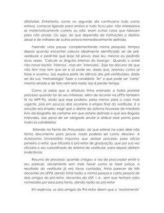 ditatoriais. Entretanto, como no segundo dia continuava tudo como
estava, comecei ligando para ambos e tudo ficou pior: não interessava
se matematicamente correto ou não, eram outras coisa que falavam
para não anular. Ou seja, do que dependia da instituições o destino
desse e de milhares de outros estava irremediavelmente definido.
Fazendo uma pausa, complementando minha pesquisa, tempos
depois quando encontrei calouro idealmente identificado ser de pré-
vestibular e pedir-lhe que lesse tal prova, esse leu, mesmo eu pedindo
duas vezes, ¨Calcule os ângulos internos do losango¨. Quando o avisei
não haver escrito ¨internos¨, mas sim ¨intervalos¨. Esse faz discurso de que
não tem mas tem que ser e só pode ser, dado que, resolveu como se
fosse e acertou. Isso explica parte do silêncio dos pré-vestibulares, dado
ser da sua ¨metodologia¨ fazer o candidato ¨ler¨ o que pode ser ¨certo¨
mesmo errada e de fato nem leia nada, isso é perder tempo.
Como já sabia que a ditadura tinha ensinado a todos protelar
processo quando for do seu interesse, além de recorrer na UFPa também
fiz no MPF-Pa, dado que esse poderia, pelos menos para o caso mais
urgente, pois em poucos dias ocorreria a etapa final do vestibular. E a
solução era simples: exigir que o diretor do sistema trouxesse de imediato
livro da biografia do certame em que estaria definido o que era ângulos
Intervalos, sob pena de ser obrigado anular e atribuir esse ponto para
todos os candidatos.
Estando na frente do Procurador, do que esteve na cara dele não
tenho documento para provar, nada poderia ser como descrevi. A
Autonomia Universitária impunha que abrisse processo para oficiar
primeiro o reitor, que oficiaria o pró-reitor de graduação, que por sua vez
oficiaria o seu subordinado do sistema de vestibular, para depois abrirem
sindicância.
Resumo do processo: quando chegou a vez do procurador emitir o
seu parecer, obviamente sem mais haver como se fazer justiça, o
resultado do vestibular já era favas contadas, tinha parecer de três
docentes da UFPA dando total razão a minha pessoa e carta pessoal de
dois amigos do pró-reitor, docentes da USP, i. e., sem que tenham sidos
nomeados por essa para tanto, dando razão ao pró-reitor
Em essência, os dois amigos do Pró-reitor dizem que o ¨exatamente¨
 