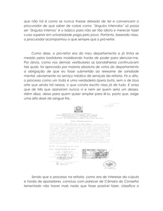 que não há é como se nunca tivesse deixado de ter e convencem o
procurador de que saber de coisas como ¨ângulos intervalos¨ só possa
ser ¨ângulos internos¨ é o básico para não ser tão idiota e merecer fazer
curso superior em universidade paga pelo povo. Portanto, baseado nisso,
o procurador acompanhou o que sempre quis o pró-reitor.
Como disse, o pró-reitor era do meu departamento e já tinha se
mexido pelos bastidores mobilizando horda de poder para silenciar-me.
Por óbvio, como nos demais vestibulares as bandalheiras continuavam
tais quais, foi aprovado por maioria absoluta de votos do departamento
a obrigação de que eu fosse submetido ao reexame de sanidade
mental, obviamente no serviço médico de serviçais da reitoria. Fiz o dito,
o processo como um toda é uma verdadeira ópera bufa, sem o de boa
arte que ainda há nessas, o que consta escrito nisso já diz tudo. E aviso
que de três que assinaram nunca vi e nem sei quem seria um desses.
Além disso, deixo para quem quiser ampliar para lê-lo, posto que, exige
uma alto dose de sangue frio.
Sendo que o processo na reitoria, como era de interesse da cúpula
e horda de apoiadores, concluiu com parecer de Câmara do Conselho
lamentado não haver mais nada que fosse possível fazer, classifica o
 
