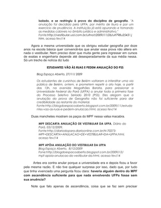 isolado, e se restringiu à prova da disciplina de geografia. "A
anulação foi decidida pela UFPA, por mérito de lisura e por um
exercício de prudência. A instituição já está apurando e tomando
as medidas cabíveis no âmbito jurídico e administrativo."
Fonte:http://vestibular.uol.com.br/ultnot/2009/11/26/ult798u25431.j
htm, acesso fev/14
Agora a mesma universidade que os obrigou estudar geografia por doze
anos na escola básica quer convencê-los que anular essa prova não altera em
nada o vestibular. Nem preciso dizer que muita gente para ingressar em cursos
de exatas e engenharia depende até desesperadamente da sua média nessa.
Só um trecho de notícia diz tudo
ESTUDANTES VÃO ÀS RUAS E PEDEM ANULAÇÃO DO PSS
Blog Espaço Aberto, 27/11/ 2009
Os estudantes de cursinhos de Belém voltaram a interditar uma via
pública de Belém, ontem, e prometem repetir o ato hoje, a partir
das 13h, na avenida Magalhães Barata, para pressionar a
Universidade Federal do Pará (UFPA) a anular toda a primeira fase
do Processo Seletivo Seriado 2010 (PSS). Eles alegam que a
anulação da prova de Geografia não foi suficiente para dar
credibilidade ao restante do material.
Fonte:http://blogdoespacoaberto.blogspot.com.br/2009/11/estuda
ntes-vao-as-ruas-e-pedem-anulacao.html, acesso fev/14
Duas manchetes mostram os paços do MPF nessa valsa macabra.
MPF DESCARTA ANULAÇÃO DE VESTIBULAR DA UFPA, Diário do
Pará, 03/12/2009,
Fonte:http://diariodopara.diarioonline.com.br/N-70273-
MPF+DESCARTA+ANULACAO+DE+VESTIBULAR+DA+UFPA.html,
acesso fev/14
MPF APÓIA ANULAÇÃO DO VESTIBULAR DA UFPA
Blog Espaço Aberto, 8/12/2009
Fone:http://blogdoespacoaberto.blogspot.com.br/2009/12/
mpf-apoia-anulacao-do-vestibular-da.html, acesso fev/14
Antes era contra anular porque a universidade era e depois ficou a favor
pela mesma razão. E não tive qualquer surpresa por isso, dado que, por tudo
que tinha vivenciado uma pergunta ficou clara: haveria alguém dentro do MPF
com ascendência suficiente para que nada envolvendo UFPa fosse sem
sua anuência?
Note que falo apenas de ascendência, coisa que se faz sem precisar
 