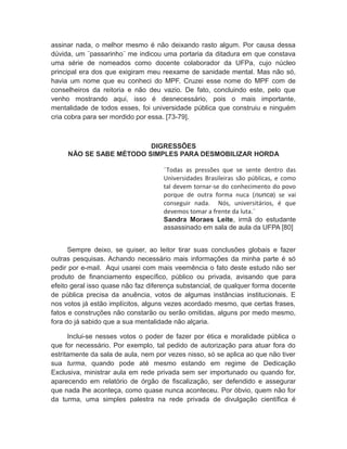 assinar nada, o melhor mesmo é não deixando rasto algum. Por causa dessa
dúvida, um ¨passarinho¨ me indicou uma portaria da ditadura em que constava
uma série de nomeados como docente colaborador da UFPa, cujo núcleo
principal era dos que exigiram meu reexame de sanidade mental. Mas não só,
havia um nome que eu conheci do MPF. Cruzei esse nome do MPF com de
conselheiros da reitoria e não deu vazio. De fato, concluindo este, pelo que
venho mostrando aqui, isso é desnecessário, pois o mais importante,
mentalidade de todos esses, foi universidade pública que construiu e ninguém
cria cobra para ser mordido por essa. [73-79].
DIGRESSÕES
NÃO SE SABE MÉTODO SIMPLES PARA DESMOBILIZAR HORDA
¨Todas as pressões que se sente dentro das
Universidades Brasileiras são públicas, e como
tal devem tornar-se do conhecimento do povo
porque de outra forma nuca (nunca) se vai
conseguir nada. Nós, universitários, é que
devemos tomar a frente da luta.¨
Sandra Moraes Leite, irmã do estudante
assassinado em sala de aula da UFPA [80]
Sempre deixo, se quiser, ao leitor tirar suas conclusões globais e fazer
outras pesquisas. Achando necessário mais informações da minha parte é só
pedir por e-mail. Aqui usarei com mais veemência o fato deste estudo não ser
produto de financiamento específico, público ou privada, avisando que para
efeito geral isso quase não faz diferença substancial, de qualquer forma docente
de pública precisa da anuência, votos de algumas instâncias institucionais. E
nos votos já estão implícitos, alguns vezes acordado mesmo, que certas frases,
fatos e construções não constarão ou serão omitidas, alguns por medo mesmo,
fora do já sabido que a sua mentalidade não alçaria.
Inclui-se nesses votos o poder de fazer por ética e moralidade pública o
que for necessário. Por exemplo, tal pedido de autorização para atuar fora do
estritamente da sala de aula, nem por vezes nisso, só se aplica ao que não tiver
sua turma, quando pode até mesmo estando em regime de Dedicação
Exclusiva, ministrar aula em rede privada sem ser importunado ou quando for,
aparecendo em relatório de órgão de fiscalização, ser defendido e assegurar
que nada lhe aconteça, como quase nunca aconteceu. Por óbvio, quem não for
da turma, uma simples palestra na rede privada de divulgação científica é
 