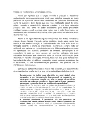 tratada por vandalismo da universidade pública.
Tenho por hipótese que a função docente é produzir e disseminar
conhecimento, sem necessariamente omitir suas opiniões pessoais, as quais
precisam ser apartadas desses sem interferirem em processos fundamentais,
como no avaliativo. Sem dúvida que isso visa mobilização social de forma
crítica, revendo e reconstruindo algumas posições, o que torna educação
perigosa para toda forma de poder excrescente, pois essas prescindem
mobilizar hordas, a qual se move pelas razões que o poder lhes impôs, por
servilismo e pelo assassinato do poder de crítica, porquanto, má educação é sua
chama mais viva.
Assim, e até agora fazendo alguns contrapontos mais fortes, revisitarei a
maioria desses fatores, trazendo outros episódios, tendo agora como foco
central a dita redemocratização e correlacionando com fatos mais atuais da
formação docente e ensino da matemática. Lembrando sempre nada ser
acidental, mas parte de um conjunto cuja pesquisa é bloqueada pelos processos
de diplomação das públicas, geradores de omissão, perseguições e se
enquadram no caso de haver apenas um exemplo protegido, tais quais
cadáveres da ditadura, por impunidade, ação de horda e má formação, já se
classifica por nefasto à educação. Portanto, tese aqui, tais quais da fase mais
horrenda ainda velem em silêncio verdadeiras bestas humanas, assassinos frio
e escabrosos, a dita redemocratização preservou nas públicas até as
mentalidades mais insanas.
Sem dúvida certas influências de mundo não cessaram, por isso um trecho
de entrevista atual nos faz lembrar uma velha conhecida em tudo isso (g.n):
Curiosamente, no índice mais difundido em nível global sobre
corrupção, o da Transparência Internacional, se apresenta um
panorama exatamente oposto, ou seja, o mundo desenvolvido
sofrendo nas mãos do mundo em desenvolvimento por causa dos
estragos da corrupção. Qual sua opinião sobre esse índice?
Jason Hickel: Ele tem uma série de problemas. Em primeiro lugar, se
baseia na percepção da corrupção que há no próprio país. De
maneira que os pesquisados não podem dizer nada sobre o que
pensam acerca de outros modos de corrupção como, por
exemplo, os paraísos fiscais ou a OMC. Em segundo lugar, como o
índice mede mais percepções do que realidades, está exposto às
narrativas dos departamentos de relações públicas.
A narrativa dominante é promovida por um complexo de
organizações, desde o Banco Mundial até a USAID e passando por
muitas ONGs, que centram o tema da pobreza na corrupção dos
próprios países em desenvolvimento. De maneira que não
 