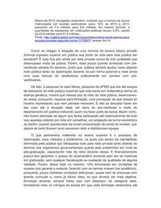 Básica de 2013, divulgados anteontem, mostram que o número de alunos
matriculados em escolas particulares subiu 14% de 2010 a 2013,
passando de 7,5 milhões para 8,6 milhões. No mesmo período, a
quantidade de estudantes em instituições públicas recuou 5,8%, caindo
de 43,9 milhões para 41,4 milhões....
Fonte: http://oglobo.globo.com/educacao/rede-publica-perde-alunos-para-
escolas-privadas-segundo-censo-11730917, acesso fev/14
Como se chegou à situação de uma minoria do ensino básico privado
dominar ingresso superior em pública aos ponto de cota para rede pública ser
pensável? E tudo fica pior ainda por rede privada nunca ter tido qualidade que
distanciasse muito de púbica. Porém, esse pouco quando acrescido com pré-
vestibular sempre foi decisivo, posto que, pública sempre ajudou nisso alijando
rede pública tanto via diplomação docente da pior forma possível e mais ainda
com suas bancas de vestibulares praticamente em concluo com pré-
vestibulares.
De fato, a pesquisa no caso Minas, pesquisa da UFMG que tira até sangue
de estudante da rede pública supondo que nota baixa em matemática deriva de
doença genética, mostra que nessas pior do ódio da rede púbica, desenvolveu-
se nessa, porquanto, repassa para formação, uma percepção de que nessas só
haveria imprestáveis que nem piedade merecem. E não se descarta haver em
tais caso até a situação ideal; ser dono de pré-vestibular e chefe de
departamento em pública indicando quem iria fazer parte da banca. Assim como,
não ficarei admirado se algum que tenha participado até historicamente de tudo
isso apareça votando por cota em conselhos; era pregação da turma econômica
do Delfim, quando questionada da brutal concentração de renda do modelo, que
depois de tanto ficarem ricos cansariam disto e distribuiriam riqueza
O que permanece inalterado no ensino superior é o processo de
diplomação, seus métodos e parâmetros, os quais são dentro da mentalidade
dominada pela pública que transpassa tudo para rede privada tanto através do
domínio dos organismos governamentais quanto pelo predomínio em nível de
pós-graduação, capacitando mão de obra docente dessa. E financeiramente
púbica tem garantido o grosso do orçamentário somente pelo ato de matricula
em graduação, sem qualquer fiscalização ou avaliação da qualidade de alguma
validade. Porém, desse total, no máximo, 10% terminando em condições de
acessar pós garante o restante, fazendo com os demais virarem lixe acadêmico,
porquanto, pouco interessa condições estruturais, quase nem se preocupa com
grande curricular e, como já deixei claro, no que deveria ser mais objetiva,
formação docente, sempre tratou isso com desprezo, de categoria reles,
formatando mais os inimigos da escola em que cada formação desenvolve até
 
