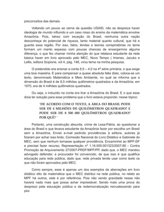 preconceitos das demais.
Voltando um pouco ao cerne da questão USAID, não se despreza haver
ideologia de mundo influindo e um caso nisso do ensino da matemática envolve
Amazônia. Pois, talvez com exceção do Brasil, nenhuma outra nação
desconheça do potencial de riqueza, tanto material quanto cultural, que há e
guarda essa região. Por isso, fatos, lendas e teorias conspiratórias no tema
formam um manto espesso com poucas chances de enxergarmos alguma
diferença, o que fez chamar minha atenção do que relatava estudante da rede
básica haver em livro aprovado pelo MEC, Novo Tempo ( Imenes, Jacuko e
Lellis, editora Scipione, vol 4, pág. 148, virou tema na minha pesquisa.
O pretendido era ensinar a conta 8,5 – 4,0 na 4ª série primária, o que exige
uma boa maestria. E para compensar a quase absoluta falta disto, coloca-se um
texto, denominado Matemática e Meio Ambiente, no qual se informa que a
dimensão do Brasil é de 8,5 milhões quilômetros quadrados e da Amazônia, em
1970, era de 4 milhões quilômetros quadrados.
Ou seja, o induzido na conta era tirar a Amazônia do Brasil. E o que esse
dizia ter solução para esse problema que o livro estava propondo: nesse tópico:
¨DE ACORDO COM O TEXTO, A ÁREA DO BRASIL PODE
SER DE 4 MILHÕES DE QUILÔMETROS QUADRADO? E
PODE SER DE 8 500 000 QUILÔMETROS QUADRADO?
POR QUÊ? ¨
Portanto, uma construção absurda, crime de Lesa-Pátria, ao questionar a
área do Brasil e que levava estudante da Amazônia fazer por escolha um Brasil
sem a Amazônia, Enviei e-mail pedindo providências à editora, autores já
fizeram por achar isso lindo, Comissão Nacional do Livro Didático e Gabinete do
MEC, sem que nenhum tomasse qualquer providência. Encaminhei ao MPF-DF
e precisei fazer recurso, Representação nº 1.16.000.001323/2007-80 - Contra
Promoção de Arquivamento 27/2007-PRDF/MPF/PP, dado que, o MEC mandou
advogado defender, e procurador foi convencido, de que isso é que qualifica
educação para rede pública, dado que, rede privada tende usar como texto os
que não foram aprovados pelo MEC.
Como sempre, esse é apenas um dos exemplos de aberrações em livro
didático dito de matemática que o MEC distribui na rede pública, no relato ao
MPF há outros, este é por referência. Pois não vendo gravidade nesse não
haverá nada mais que possa achar imprestável. Sendo mais uma prova do
desprezo pela educação pública e da redemocratização recrudescendo para
pior.
 