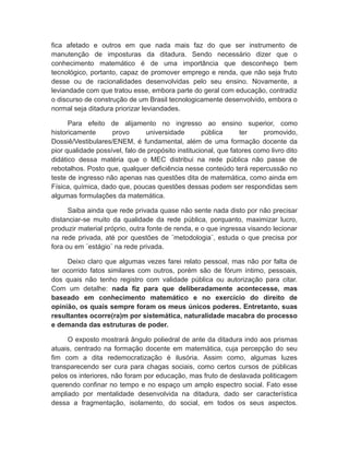 fica afetado e outros em que nada mais faz do que ser instrumento de
manutenção de imposturas da ditadura. Sendo necessário dizer que o
conhecimento matemático é de uma importância que desconheço bem
tecnológico, portanto, capaz de promover emprego e renda, que não seja fruto
desse ou de racionalidades desenvolvidas pelo seu ensino. Novamente, a
leviandade com que tratou esse, embora parte do geral com educação, contradiz
o discurso de construção de um Brasil tecnologicamente desenvolvido, embora o
normal seja ditadura priorizar leviandades.
Para efeito de alijamento no ingresso ao ensino superior, como
historicamente provo universidade pública ter promovido,
Dossiê/Vestibulares/ENEM, é fundamental, além de uma formação docente da
pior qualidade possível, falo de propósito institucional, que fatores como livro dito
didático dessa matéria que o MEC distribui na rede pública não passe de
rebotalhos. Posto que, qualquer deficiência nesse conteúdo terá repercussão no
teste de ingresso não apenas nas questões dita de matemática, como ainda em
Física, química, dado que, poucas questões dessas podem ser respondidas sem
algumas formulações da matemática.
Saiba ainda que rede privada quase não sente nada disto por não precisar
distanciar-se muito da qualidade da rede pública, porquanto, maximizar lucro,
produzir material próprio, outra fonte de renda, e o que ingressa visando lecionar
na rede privada, até por questões de ¨metodologia¨, estuda o que precisa por
fora ou em ¨estágio¨ na rede privada.
Deixo claro que algumas vezes farei relato pessoal, mas não por falta de
ter ocorrido fatos similares com outros, porém são de fórum íntimo, pessoais,
dos quais não tenho registro com validade pública ou autorização para citar.
Com um detalhe: nada fiz para que deliberadamente acontecesse, mas
baseado em conhecimento matemático e no exercício do direito de
opinião, os quais sempre foram os meus únicos poderes. Entretanto, suas
resultantes ocorre(ra)m por sistemática, naturalidade macabra do processo
e demanda das estruturas de poder.
O exposto mostrará ângulo poliedral de ante da ditadura indo aos prismas
atuais, centrado na formação docente em matemática, cuja percepção do seu
fim com a dita redemocratização é ilusória. Assim como, algumas luzes
transparecendo ser cura para chagas sociais, como certos cursos de públicas
pelos os interiores, não foram por educação, mas fruto de deslavada politicagem
querendo confinar no tempo e no espaço um amplo espectro social. Fato esse
ampliado por mentalidade desenvolvida na ditadura, dado ser característica
dessa a fragmentação, isolamento, do social, em todos os seus aspectos.
 