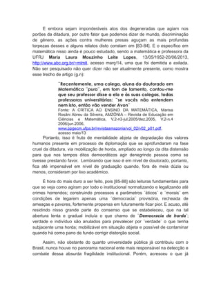 E embora sejam imponderáveis atos dos degeneradas que agiam nos
porões da ditadura, por outro fator que podemos dizer de mundo, discriminação
de gênero, as ações contra mulheres presas aguçam as mais profundas
torpezas desses e alguns relatos disto constam em [83-84]. E o específico em
matemática nisso ainda é pouco estudado, sendo a matemática e professora da
UFRJ Maria Laura Mouzinho Leite Lopes, 13/05/1952-20/06/2013,
http://www.abc.org.br/~mlmll, acesso març/14, uma que foi demitida e exilada.
Não ser pesquisado não quer dizer não ser atualmente presente, como mostra
esse trecho de artigo (g.n):
¨Recentemente, uma colega, aluna do doutorado em
Matemática ¨pura¨, em tom de lamento, contou-me
que seu professor disse a ela e às suas colegas, todas
professoras universitárias: ¨se vocês não entendem
nem isto, então vão vender Avon¨
Fonte: A CRÍTICA AO ENSINO DA MATEMÁTICA, Marisa
Rosâni Abreu da Silveira, AMZÔNIA – Revista de Educação em
Ciências e Matemática, V.2-n3-jul.2005/dez.2005, V.2-n.4
2006/jun.2006,
www.ppgecm.ufpa.br/revistaamazonia/vol_02/v02_p01.pdf,
acesso maio/13
Portanto, isso é fruto de mentalidade abjeta de degradação dos valores
humanos presente em processo de diplomação que se aprofundaram na fase
cruel da ditadura, via mobilização de horda, ampliado ao longo da dita distensão
para que nos tempos ditos democráticos agir denegrindo pessoa como se
tivesse prestando favor. Lembrando que isso é em nível de doutorado, portanto,
fica até impensável em nível de graduação quando, fora de meia dúzia ou
menos, consideram por lixo acadêmico.
É hora do mais duro a ser feito, pois [85-88] são leituras fundamentais para
que se veja como agiram por todo o institucional normatizando e legalizando até
crimes horrendos; construindo processos e parâmetros ¨éticos¨ e ¨morais¨ em
condições de legarem apenas uma ¨democracia¨ provisória, recheada de
ameaças e pavores, fortemente propensa em futuramente ficar pior. E acuso, até
residindo nisso grande parte do consenso que se estabeleceu, que na tal
abertura lenta e gradual incluía o que chamo de ¨Democracia de horda¨;
verdade e indivíduo são anulados para prevalecer por ¨verdade¨ o que tenha
subjacente uma horda; mobilizável em situação abjeta e possível de contaminar
quando há como pano de fundo corrigir distorção social.
Assim, não obstante do quanto universidade pública já contribuiu com o
Brasil, nunca houve no panorama nacional ente mais responsável na detecção e
combate dessa absurda fragilidade institucional. Porém, acresceu o que já
 