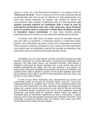 estava no macro via a dita Autonomia Universitária e sua própria versão da
¨Democracia de horda¨. Como é verdade, já vinha de ante precisando apenas
ao general-reitor não mais do que um docente em cada departamento, pois
como tudo sempre dependeu de votação, este anularia os demais por
convencimento, medo, omissão e mobilizando horda. E o mais importante: sem
qualquer processo posterior de contestação disto a saída de cena do
reitor-general aprofundaria tudo mais ainda, posto que, esses herdariam
para si os poderes desse e cumpririam o desejo maior da ditadura de fazê-
la chocadeira dessas mentalidades. E nisso todas vertentes políticas
preponderantes do seu interior e as que construiriam estava(ria)m de acordos.
O símbolo maior disto dentro de pública sempre foi ascensão funcional,
para qual além de reverterem o moralmente possível, o institucional avaliar,
portanto, sem interferência dos pares, precisa que o interessado arregimentar
votos, porquanto, prescinde compactuar ou pior, calar-se até antes aberrações,
como mostrei aqui nos vestibulares, caso até de submeter ao degradante, que,
obviamente, quem se submete por formação acha tudo normal.
Exemplifico para ser mais objetivo. Docente com bolsa pesquisa de órgão
fomento, publicando em revista indexadas e cumprindo suas obrigações com
docência, não cabe pares discutir sua ascensão funcional. Toda energia e
dispêndio institucional de tempo precisará para o que perder essa por ter
trabalho despublicado por plágio, pois terá que devolver o que ganhou em
função disto e até repor disciplinas de graduação que deixou de ministrar e até
punições piores. Não é perigoso o quanto um mal caráter plagiador pode fazer
para mobilizar horda e obter o que lhe for favorável dentro dos seus pares, que
de fato é o único poder reinante?
E mais do que óbvio, finalizando tudo, departamento que aprovou por
unanimidade pedido de reexame de sanidade mental, como foi o meu caso,
independentemente do resultado disto, não tem mais moralidade pública para
votar mais nada relacionado com esse, ascensão, participação em congresso,
projeto, etc., quando menos, como provei no caso, tudo foi fruto de uma horda
que imoralmente sempre compactuou até com as piores safadezas, quiçá até
produziram, que faziam parte do vestibular. Quanto menos que depois de
mobilizada essa se automotiva, espalha-se por todo o institucional, e passar
atuar por outros meios sem qualquer perspectiva de r extinção. Porquanto, o que
ainda falta, é Justiça do Trabalho entrar em histórias como essas, pois tenho
conhecimento de ter atuado em tais situações.
 