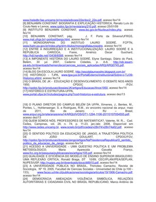www.histedbr.fae.unicamp.br/revista/edicoes/22e/doc2_22e.pdf, acesso fev/14
[8] BENJAMIN CONSTANT: BIOGRAFIA E EXPLICAÇÃO HISTÓRICA, Renato Luís do
Couto Neto e Lemos, www.cpdoc.fgv.br/revista/arq/210.pdf, acesso 25/01/09
[9] INSTITUTO BENJAMIN CONSTANT, www.ibc.gov.br/Nucleus/index.php, acesso
fev/14
[10] BENJAMIN CONSTANT, pág. J. F. Porto da Silveira/UFRGS,
www.mat.ufrgs.br/~portosil/benja.html, acesso fev/14
[11] MONOGRAPHIA DO INSTITUO LAURO SODRÉ, FCPTN,
www.fcptn.pa.gov.br/index.php/d/m-titulos/monografialaurosodre, acesso fev/14
[12] ENTRE A INSURREIÇÃO E A INSTITUCIONALIZAÇÃO: LAURO SODRÉ E A
REPÚBLICA CARIOCA, Freire, Américo Oscar Guichard,
http://hdl.handle.net/10438/6588, acesso fev/14
[13] A IMPONENTE HISTÓRIA DO LAURO SODRÉ, Elyne Santiago, Diário do Pará,
Belém, 30 jul. 2007, Caderno Cidades, p. A-6, http://sib.iesam-
pa.edu.br/downloads/hemeroteca/ciencias_sociais_aplicadas/ARQ/ARQ0745.pdf,
acesso fev/14
[14] BLOG DA ESCOLA LAURO SODRÉ, http://escolalaurosodre.blogspot.com.br/
[15] HISTÓRICO - TJPA, www.tjpa.jus.br/PortalExterno/institucional/Sobre-o-TJ/39-
Historico.xhtml, acesso fev/14
[16] O BRASIL DE JK - EDUCAÇÃO E DESENVOLVIMENTO: O DEBATE NOS ANOS
1950, CPDOC /FGV,
http://cpdoc.fgv.br/producao/dossies/JK/artigos/Educacao/Anos1950, acesso fev/14
[17] HISTÓRICO E ESTRUTURA-UFPA,
www.portal.ufpa.br//includes/pagina.php?cod=historico-e-estrutura, acesso dez/13
[18] O PLANO DIRETOR DO CAMPUS BELÉM DA UFPA, Ximenes, J., Bentes, M.,
Pontes, L., Hohlenwerger, S. e Rodrigues, R.M., xiv encontro nacional da anpur, maio
de 2011, Rio de Janeiro - RJ – Brasil,
www.anpur.org.br/site/anais/ena14/ARQUIVOS/GT1-1294-1106-20110107054555.pdf,
acesso dez/13
[19] QUEM SOMOS NÓS, PROFESSORES DE MATEMÁTICA?, Valente, W. R.,, Cad.
Cedes, Campinas, vol. 28, n. 74, p. 11-23, jan./abr. 2008, Disponível em
http://www.cedes.unicamp.br, www.scielo.br/pdf/ccedes/v28n74/v28n74a02.pdf, acesso
fev/14
[20] O SENTIDO POLÍTICO DA EDUCAÇÃO DE JANGO, A TRAJETÓRIA POLÍTICA
DE JOÃO GOULART, CPDOC/FGV,
http://cpdoc.fgv.br/producao/dossies/Jango/artigos/NaPresidenciaRepublica/O_sentido_
politico_da_educacao_de_Jango, acesso fev/14
[21] ACESSO A UNIVERSIDADE - UMA QUESTÃO POLÍTICA E UM PROBLEMA
METODOLÓGICO, Maria Aparecida Ciavatta Franco,
www.fcc.org.br/pesquisa/publicacoes/es/artigos/105.pdf, acesso fev/14
[22] QUALIDADE E EFICIÊNCIA DO MODELO DE ENSINO SUPERIOR BRASILEIRO:
UMA REFLEXÃO CRÍTICA, Ronald Braga, DT 10/89, CEC/IPLAN/IPEA/SEPLAN,
NUPES/USP, http://nupps.usp.br/downloads/docs/dt8910.pdf, acesso fev/14
[23] A UNIVERSIDADE PÚBLICA NO BRASIL, Thimoteo Camacho, Revista de
Sociología, Nº 19, 2005, Facultad de Ciencias Sociales - Universidad de Chile (p.100 -
133), www.facso.uchile.cl/publicaciones/sociologia/articulos/19/1906-Camacho.pdf,
acesso fev/14
[24] DEMOCRACIA AMEAÇADA: VIOLÊNCIA SIMBÓLICA, RELAÇÕES
AUTORITÁRIAS E CIDADANIA CIVIL NO BRASIL REPUBLICANO, Marco Antônio de
 