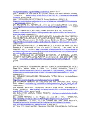www.jornaldaciencia.org.br/Detalhe.jsp?id=88039, acesso fev/14
[43] COMISSÃO DA VERDADE É INSTALADA, Manuel Alves Filho, Portal da Unicamp,
17/10/2013, www.unicamp.br/unicamp/noticias/2013/10/17/comissao-da-verdade-e-
instalada, acesso fev/14
[44] PERSEGUIÇÃO A PROFESSORES, Correio Braziliense - 08/04/2012,
https://conteudoclippingmp.planejamento.gov.br/cadastros/noticias/2012/4/8/perseguica
o-a-professores/, acesso fev/14
[45] MEMÓRIAS DA REPRESSÃO, Jornal da Universidade/UFRGS, Ânia Chala,
www.ufrgs.br/comunicacaosocial/jornaldauniversidade/114/pagina8e9.htm, acesso
fev/14
[46] ATAS EXPÕEM CAÇA ÀS BRUXAS EM UNIVERSIDADE, IHU, 17 /01/2010,
www.ihu.unisinos.br/noticias/noticias-arquivadas/29045-atas-expoem-caca-as-bruxas-
em-universidade, acesso fev/14
[47] OS EXPURGOS NA UFRGS: AFASTAMENTOS SUMÁRIOS DE PROFESSORES
NO CONTEXTO DA DITADURA CIVIL-MILITAR (1964 E 1968), tese de m estrado de
Jaime Valim Mansan, orient. Dr. Helder Volmar Gondim da Silveira, PUCRS, 2007,
http://pt.slideshare.net/citacoesdosprojetos/dissertao-de-jaime-valim-mansan-na-puc-rs,
acesso fev/14
[48] "OPERAÇÃO LIMPEZA": OS AFASTAMENTOS SUMÁRIOS DE PROFESSORES
DURANTE A DITADURA NO RS. ENTREVISTA ESPECIAL COM JAIME VALIM
MANSAN, IHU, 22 /01/2010, www.ihu.unisinos.br/entrevistas/29182-operacao-limpeza-
os-afastamentos-sumarios-de-professores-durante-a-ditadura-no-rs-entrevista-especial-
com-jaime-valim-mansan, acesso fev/14
[49] A REPRESSÃO AO MOVIMENTO ESTUDANTIL NA DITADURA MILITAR,
JORDANA DE SOUZA SANTOS, AURORA, ano III número 5 – DEZ. 2009, ISSN: 1982-
8004, www.marilia.unesp.br/Home/RevistasEletronicas/Aurora/SANTOS.pdf, acesso
jun/13
[50] DOCUMENTOS REVELAM QUE UNB ERA MONITORADA POR ESPIÕES APÓS A
DITADURA, Renato Alves e Edson Luiz, Correio Braziliense, 08/04/2012,
www.correiobraziliense.com.br/app/noticia/cidades/2012/04/08/interna_cidadesdf,29685
0/documentos-revelam-que-unb-era-monitorada-por-espioes-apos-a-ditadura.shtml,
acesso jun/13
[51] ESTUDANTES CEARENSES RESGATARAM PAPÉIS, Diário do Nordeste/Cidade,
21/12/2004,
http://diariodonordeste.globo.com/materia.asp?codigo=213969
[52] INCÔMODA MEMÓRIA: OS ARQUIVOS DAS ASI UNIVERSITÁRIAS, Rodrigo
Patto Sá Motta, www.dhnet.org.br/verdade/rn/bibliografia/revista_an_asi_adriel_ufrn.pdf,
acesso fev/14
[53] MOBRAL, FRACASSO DO BRASIL GRANDE, Rose Saconi. O Estado de S.
Paulo, 08/09/2010, www.estadao.com.br/noticias/impresso,mobral-fracasso-do-brasil-
grande,606613,0.htm, acesso fev/14
[54] BIBLIOTECA VIRTUAL ANÍSIO TEIXEIRA, http://www.bvanisioteixeira.ufba.br/,
acesso fev/14
[55] ANÍSIO TEIXEIRA, A Era Vargas: dos anos 20 a 1945, CPDOC/FGV,
http://cpdoc.fgv.br/producao/dossies/AEraVargas1/biografias/anisio_teixeira O
[56] ASSASSINATO DE ANÍSIO TEIXEIRA, Emiliano José, Carta Capital, 13/01/2014,
www.cartacapital.com.br/sociedade/o-assassinato-de-anisio-teixeira-2603.html?
utm_source=twitterfeed&utm_medium=twitter, acesso fev/14
[57] 55% DOS PROFESSORES DÃO AULA SEM TER FORMAÇÃO NA DISCIPLINA,
 