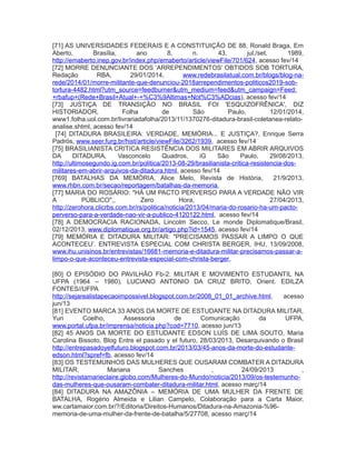 [71] AS UNIVERSIDADES FEDERAIS E A CONSTITUIÇÃO DE 88, Ronald Braga, Em
Aberto, Brasília, ano 8, n. 43, jul./set. 1989,
http://emaberto.inep.gov.br/index.php/emaberto/article/viewFile/701/624, acesso fev/14
[72] MORRE DENUNCIANTE DOS ‘ARREPENDIMENTOS’ OBTIDOS SOB TORTURA,
Redação RBA, 29/01/2014, www.redebrasilatual.com.br/blogs/blog-na-
rede/2014/01/morre-militante-que-denunciou-2018arrependimentos-politicos2019-sob-
tortura-4482.html?utm_source=feedburner&utm_medium=feed&utm_campaign=Feed:
+rbafup+(Rede+Brasil+Atual+-+%C3%9Altimas+Not%C3%ADcias), acesso fev/14
[73] JUSTIÇA DE TRANSIÇÃO NO BRASIL FOI 'ESQUIZOFRÊNICA', DIZ
HISTORIADOR, Folha de São Paulo, 12/01/2014,
www1.folha.uol.com.br/livrariadafolha/2013/11/1370276-ditadura-brasil-coletanea-relato-
analise.shtml, acesso fev/14
[74] DITADURA BRASILEIRA: VERDADE, MEMÓRIA... E JUSTIÇA?, Enrique Serra
Padrós, www.seer.furg.br/hist/article/viewFile/3262/1939, acesso fev/14
[75] BRASILIANISTA CRITICA RESISTÊNCIA DOS MILITARES EM ABRIR ARQUIVOS
DA DITADURA, Vasconcelo Quadros, iG São Paulo, 29/08/2013,
http://ultimosegundo.ig.com.br/politica/2013-08-29/brasilianista-critica-resistencia-dos-
militares-em-abrir-arquivos-da-ditadura.html, acesso fev/14
[769] BATALHAS DA MEMÓRIA, Alice Melo, Revista de História, 21/9/2013,
www.rhbn.com.br/secao/reportagem/batalhas-da-memoria,
[77] MARIA DO ROSÁRIO: "HÁ UM PACTO PERVERSO PARA A VERDADE NÃO VIR
A PÚBLICO",, Zero Hora, 27/04/2013,
http://zerohora.clicrbs.com.br/rs/politica/noticia/2013/04/maria-do-rosario-ha-um-pacto-
perverso-para-a-verdade-nao-vir-a-publico-4120122.html, acesso fev/14
[78] A DEMOCRACIA RACIONADA, Lincolm Secco, Le monde Diplomatique/Brasil,
02/12/2013, www.diplomatique.org.br/artigo.php?id=1545, acesso fev/14
[79] MEMÓRIA E DITADURA MILITAR: "PRECISAMOS PASSAR A LIMPO O QUE
ACONTECEU’. ENTREVISTA ESPECIAL COM CHRISTA BERGER, IHU, 13/09/2008,
www.ihu.unisinos.br/entrevistas/16681-memoria-e-ditadura-militar-precisamos-passar-a-
limpo-o-que-aconteceu-entrevista-especial-com-christa-berger,
[80] O EPISÓDIO DO PAVILHÃO Fb-2: MILITAR E MOVIMENTO ESTUDANTIL NA
UFPA (1964 – 1980), LUCIANO ANTONIO DA CRUZ BRITO, Orient. EDILZA
FONTES//UFPA
http://sejarealistapecaoimpossivel.blogspot.com.br/2008_01_01_archive.html, acesso
jun/13
[81] EVENTO MARCA 33 ANOS DA MORTE DE ESTUDANTE NA DITADURA MILITAR,
Yuri Coelho, Assessoria de Comunicação da UFPA,
www.portal.ufpa.br/imprensa/noticia.php?cod=7710, acesso jun/13
[82] 45 ANOS DA MORTE DO ESTUDANTE EDSON LUÍS DE LIMA SOUTO, Maria
Carolina Bissoto, Blog Entre el pasado y el futuro, 28/03/2013, Desarquivando o Brasil
http://entrepasadoyelfuturo.blogspot.com.br/2013/03/45-anos-da-morte-do-estudante-
edson.html?spref=fb, acesso fev/14
[83] OS TESTEMUNHOS DAS MULHERES QUE OUSARAM COMBATER A DITADURA
MILITAR, Mariana Sanches , 24/09/2013 ,
http://revistamarieclaire.globo.com/Mulheres-do-Mundo/noticia/2013/09/os-testemunho-
das-mulheres-que-ousaram-combater-ditadura-militar.html, acesso març/14
[84] DITADURA NA AMAZÔNIA – MEMÓRIA DE UMA MULHER DA FRENTE DE
BATALHA, Rogério Almeida e Lilian Campelo, Colaboração para a Carta Maior,
ww.cartamaior.com.br/?/Editoria/Direitos-Humanos/Ditadura-na-Amazonia-%96-
memoria-de-uma-mulher-da-frente-de-batalha/5/27708, acesso març/14
 