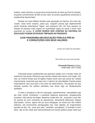 Isolado, cada indivíduo ou grupo terá conhecimento do tanto que lhe for dosado,
enquanto conhecimento de fato só tem valor se social e igualmente construído e
amplamente disseminado.
Tentado ser mais didático dividirei esta exposição em tópicos. Em tudo não
¨existe¨ coisa como racismo, posto que, ninguém precisa agir objetivamente
assim havendo sistemáticas ¨legais¨ que produzem isto. Um leve assopro na
direção da pobreza mata negros em quantidade capaz de saciar a fome mais
premente de racista. E LEVES RUÍDOS NOS CONFINS DA HISTÓRIA DA
EDUCAÇÃO PODEM ESTOURAR TÍMPANOS NO PRESENTE
LEVE PANORAMA EM EDUCAÇÃO PÚBLICA PRÉ-64
E CORRUPÇÕES DOS SEUS VALORES
¨Como um ruído de chocalhos
Para além da curva da estrada.¨
Fernando Pessoa (Lisboa,
13/06/1888, 30/11/1935)
Educação possui qualificantes que guardam rigidez com a função maior de
sobreviver aos piores infortúnios que venham abater até mesmo uma nação. Por
isso, ao mesmo tempo que tal rigidez implica haver sem que possa ser violado
impunemente, prescinde que seja com o máximo de naturalidade, ficando quase
imperceptível, pois isso será o seu meio de sobrevivência. Tal preceito diz que
docente quando faz política partidária isso tende logo ao fanaticamente
partidário.
E entre o prestável e não em educação, aparentemente, naturalidade seja
elo mais visível. Entretanto, o prestável dispensa argumento; simplesmente
acontece; não precisa de elogio; dispensa muitas leis, etc., enquanto o que não
for precisa de uma montanha de argumentos, obviamente falaciosos; elogios
descarados, cínicos, alguns até por pura obrigação; de horda que não medirá
esforços, até promovendo perseguições das mais abjetas; de engendrados
pacotes de leis, etc., para que suas ¨verdades¨ prevaleçam. O exemplo é bem
claro: não se faz neste país estruturalmente por escola pública quase nada que
 