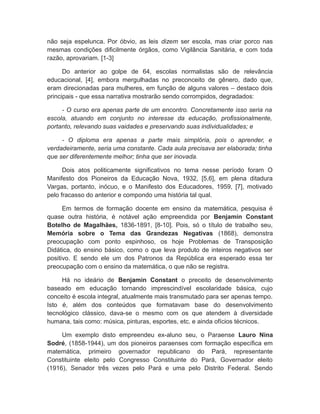 não seja espelunca. Por óbvio, as leis dizem ser escola, mas criar porco nas
mesmas condições dificilmente órgãos, como Vigilância Sanitária, e com toda
razão, aprovariam. [1-3]
Do anterior ao golpe de 64, escolas normalistas são de relevância
educacional, [4], embora mergulhadas no preconceito de gênero, dado que,
eram direcionadas para mulheres, em função de alguns valores – destaco dois
principais - que essa narrativa mostrarão sendo corrompidos, degradados:
- O curso era apenas parte de um encontro. Concretamente isso seria na
escola, atuando em conjunto no interesse da educação, profissionalmente,
portanto, relevando suas vaidades e preservando suas individualidades; e
- O diploma era apenas a parte mais simplória, pois o aprender, e
verdadeiramente, seria uma constante. Cada aula precisava ser elaborada; tinha
que ser diferentemente melhor; tinha que ser inovada.
Dois atos politicamente significativos no tema nesse período foram O
Manifesto dos Pioneiros da Educação Nova, 1932, [5,6], em plena ditadura
Vargas, portanto, inócuo, e o Manifesto dos Educadores, 1959, [7], motivado
pelo fracasso do anterior e compondo uma história tal qual.
Em termos de formação docente em ensino da matemática, pesquisa é
quase outra história, é notável ação empreendida por Benjamin Constant
Botelho de Magalhães, 1836-1891, [8-10]. Pois, só o título de trabalho seu,
Memória sobre o Tema das Grandezas Negativas (1868), demonstra
preocupação com ponto espinhoso, os hoje Problemas de Transposição
Didática, do ensino básico, como o que leva produto de inteiros negativos ser
positivo. E sendo ele um dos Patronos da República era esperado essa ter
preocupação com o ensino da matemática, o que não se registra.
Há no ideário de Benjamin Constant o preceito de desenvolvimento
baseado em educação tornando imprescindível escolaridade básica, cujo
conceito é escola integral, atualmente mais transmutado para ser apenas tempo.
Isto é, além dos conteúdos que formatavam base do desenvolvimento
tecnológico clássico, dava-se o mesmo com os que atendem à diversidade
humana, tais como: música, pinturas, esportes, etc. e ainda ofícios técnicos.
Um exemplo disto empreendeu ex-aluno seu, o Paraense Lauro Nina
Sodré, (1858-1944), um dos pioneiros paraenses com formação específica em
matemática, primeiro governador republicano do Pará, representante
Constituinte eleito pelo Congresso Constituinte do Pará, Governador eleito
(1916), Senador três vezes pelo Pará e uma pelo Distrito Federal. Sendo
 