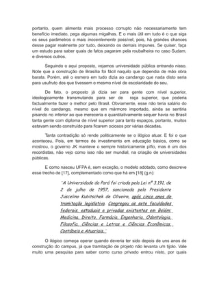 portanto, quem alimenta mais processo corrupto não necessariamente tem
benefício imediato, pega algumas migalhas. E o mais útil em tudo é o que siga
os seus parâmetros o mais inocentemente possível, pois, há grandes chances
desse pagar realmente por tudo, deixando os demais impunes. Se quiser, faça
um estudo para saber quais de fatos pagaram pela roubalheira no caso Sudam,
e diversos outros.
Seguindo o aqui proposto, vejamos universidade pública entrando nisso.
Note que a construção de Brasília foi fácil naquilo que dependia de mão obra
barata. Porém, até o esmero em tudo dizia ao candango que nada disto seria
para usufruto dos que tivessem o mesmo nível de escolaridade do seu.
De fato, o proposto já dizia ser para gente com nível superior,
ideologicamente transmutando para ser de raça superior, que poderia
factualmente fazer o melhor pelo Brasil. Obviamente, esse não teria salário do
nível de candango, mesmo que em mármore importado, ainda se sentiria
pisando no inferior ao que mereceria e quantitativamente sequer havia no Brasil
tanta gente com diploma de nível superior para tanto espaços, portanto, muitos
estavam sendo construído para ficarem ociosos por várias décadas.
Tanta contradição só rende politicamente se o ilógico atuar. E foi o que
aconteceu. Pois, em termos de investimento em educação básica, como se
mostrou, o governo JK manteve o sempre historicamente pífio, mas é um dos
recordistas, não vejo como isso não ser mundial, na criação de universidades
públicas.
E como nasceu UFPA é, sem exceção, o modelo adotado, como descreve
esse trecho de [17], complementado como que há em [18] (g.n):
¨A Universidade do Pará foi criada pela Lei nº 3.191, de
2 de julho de 1957, sancionada pelo Presidente
Juscelino Kubitschek de Oliveira, após cinco anos de
tramitação legislativa. Congregou as sete faculdades
federais, estaduais e privadas existentes em Belém:
Medicina, Direito, Farmácia, Engenharia, Odontologia,
Filosofia, Ciências e Letras e Ciências Econômicas,
Contábeis e Atuariais.¨
O ilógico começa operar quando deveria ter sido depois de uns anos de
construção do campus, já que tramitação de projeto não levanta um tijolo. Vale
muito uma pesquisa para saber como curso privado entrou nisto, por quais
 