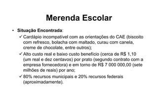 Merenda Escolar
• Situação Encontrada:
     Cardápio incompatível com as orientações do CAE (biscoito
     com refresco, bolacha com maltado, curau com canela,
     creme de chocolate, entre outros);
     Alto custo real e baixo custo benefício (cerca de R$ 1,10
     (um real e dez centavos) por prato (segundo contrato com a
     empresa fornecedora) e em torno de R$ 7 000 000,00 (sete
     milhões de reais) por ano;
     80% recursos municipais e 20% recursos federais
     (aproximadamente).
 