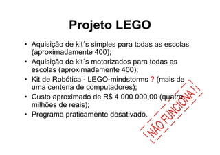 Projeto LEGO
• Aquisição de kit´s simples para todas as escolas
  (aproximadamente 400);
• Aquisição de kit´s motorizados para todas as
  escolas (aproximadamente 400);
• Kit de Robótica - LEGO-mindstorms ? (mais de
  uma centena de computadores);
• Custo aproximado de R$ 4 000 000,00 (quatro
  milhões de reais);
• Programa praticamente desativado.
 