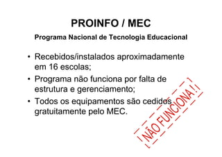 PROINFO / MEC
 Programa Nacional de Tecnologia Educacional

• Recebidos/instalados aproximadamente
  em 16 escolas;
• Programa não funciona por falta de
  estrutura e gerenciamento;
• Todos os equipamentos são cedidos
  gratuitamente pelo MEC.
 