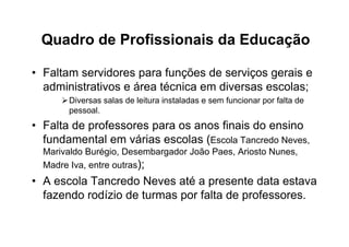 Quadro de Profissionais da Educação

• Faltam servidores para funções de serviços gerais e
  administrativos e área técnica em diversas escolas;
       Diversas salas de leitura instaladas e sem funcionar por falta de
       pessoal.
• Falta de professores para os anos finais do ensino
  fundamental em várias escolas (Escola Tancredo Neves,
  Marivaldo Burégio, Desembargador João Paes, Ariosto Nunes,
  Madre Iva, entre outras);
• A escola Tancredo Neves até a presente data estava
  fazendo rodízio de turmas por falta de professores.
 