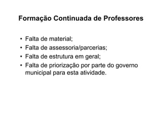 Formação Continuada de Professores

•   Falta de material;
•   Falta de assessoria/parcerias;
•   Falta de estrutura em geral;
•   Falta de priorização por parte do governo
    municipal para esta atividade.
 