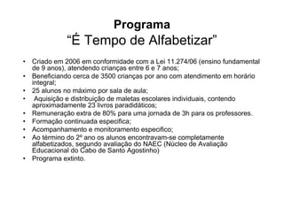 Programa
             “É Tempo de Alfabetizar”
• Criado em 2006 em conformidade com a Lei 11.274/06 (ensino fundamental
  de 9 anos), atendendo crianças entre 6 e 7 anos;
• Beneficiando cerca de 3500 crianças por ano com atendimento em horário
  integral;
• 25 alunos no máximo por sala de aula;
• Aquisição e distribuição de maletas escolares individuais, contendo
  aproximadamente 23 livros paradidáticos;
• Remuneração extra de 80% para uma jornada de 3h para os professores.
• Formação continuada especifica;
• Acompanhamento e monitoramento especifico;
• Ao término do 2º ano os alunos encontravam-se completamente
  alfabetizados, segundo avaliação do NAEC (Núcleo de Avaliação
  Educacional do Cabo de Santo Agostinho)
• Programa extinto.
 