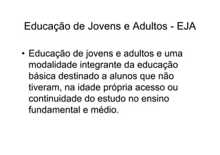 Educação de Jovens e Adultos - EJA

• Educação de jovens e adultos e uma
  modalidade integrante da educação
  básica destinado a alunos que não
  tiveram, na idade própria acesso ou
  continuidade do estudo no ensino
  fundamental e médio.
 