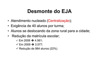 Desmonte do EJA
•   Atendimento nucleado (Centralização);
•   Exigência de 40 alunos por turma;
•   Alunos se deslocando da zona rural para a cidade;
•   Redução da matrícula escolar;
        Em 2008    4.561;
        Em 2009    3.577;
        Redução de 984 alunos (22%)
 