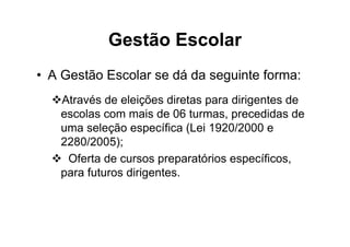 Gestão Escolar
• A Gestão Escolar se dá da seguinte forma:
   Através de eleições diretas para dirigentes de
   escolas com mais de 06 turmas, precedidas de
   uma seleção específica (Lei 1920/2000 e
   2280/2005);
    Oferta de cursos preparatórios específicos,
   para futuros dirigentes.
 