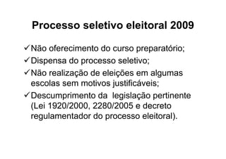 Processo seletivo eleitoral 2009

Não oferecimento do curso preparatório;
Dispensa do processo seletivo;
Não realização de eleições em algumas
escolas sem motivos justificáveis;
Descumprimento da legislação pertinente
(Lei 1920/2000, 2280/2005 e decreto
regulamentador do processo eleitoral).
 