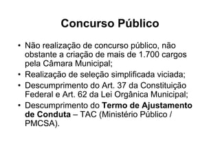 Concurso Público
• Não realização de concurso público, não
  obstante a criação de mais de 1.700 cargos
  pela Câmara Municipal;
• Realização de seleção simplificada viciada;
• Descumprimento do Art. 37 da Constituição
  Federal e Art. 62 da Lei Orgânica Municipal;
• Descumprimento do Termo de Ajustamento
  de Conduta – TAC (Ministério Público /
  PMCSA).
 