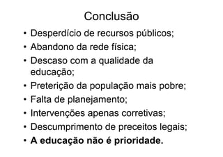 Conclusão
• Desperdício de recursos públicos;
• Abandono da rede física;
• Descaso com a qualidade da
  educação;
• Preterição da população mais pobre;
• Falta de planejamento;
• Intervenções apenas corretivas;
• Descumprimento de preceitos legais;
• A educação não é prioridade.
 