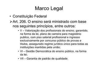 Marco Legal
• Constituição Federal
  Art. 206. O ensino será ministrado com base
  nos seguintes princípios, entre outros:
    • V – Valorização dos profissionais do ensino, garantido,
      na forma da lei, plano de carreira para magistério
      publico, com piso salarial profissional e ingresso
      exclusivamente por concurso público de provas e
      títulos, assegurado regime jurídico único para todas as
      instituições mantidas pela união;
    • VI – Gestão Democrática do ensino público, na forma
      da lei;
    • VII – Garantia de padrão de qualidade.
 
