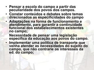 • Pensar a escola do campo a partir das
  peculiaridade dos povos dos campos.
• Constar conteúdos e debates sobre temas
  direcionados as especificidades do campo
• Adaptações na forma de funcionamento e
  atendimento, para garantir a continuidade
  funcional dos estabelecimentos existentes
  no campo;
  Necessidade de pensar uma legislação
  especifica da educação aos povos do campo.
• Implementar uma política de transporte que
  venha atender as necessidades do sujeito do
  campo, que não contrarie os interesses da
  ed. do campo;
 