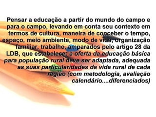 Pensar a educação a partir do mundo do campo e
 para o campo, levando em conta seu contexto em
  termos de cultura, maneira de conceber o tempo,
espaço, meio ambiente, modo de vida, organização
     familiar, trabalho, amparados pelo artigo 28 da
 LDB, que estabelece: a oferta da educação básica
para população rural deve ser adaptada, adequada
      as suas particularidades da vida rural de cada
                  região (com metodologia, avaliação
                           calendário....diferenciados)
 