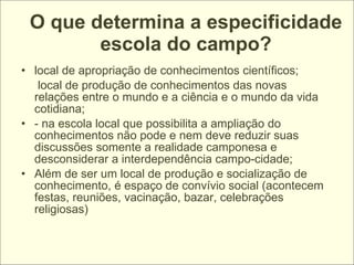 O que determina a especificidade
        escola do campo?
• local de apropriação de conhecimentos científicos;
   local de produção de conhecimentos das novas
  relações entre o mundo e a ciência e o mundo da vida
  cotidiana;
• - na escola local que possibilita a ampliação do
  conhecimentos não pode e nem deve reduzir suas
  discussões somente a realidade camponesa e
  desconsiderar a interdependência campo-cidade;
• Além de ser um local de produção e socialização de
  conhecimento, é espaço de convívio social (acontecem
  festas, reuniões, vacinação, bazar, celebrações
  religiosas)
 