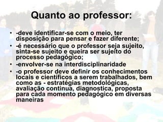 Quanto ao professor:
• -deve identificar-se com o meio, ter
  disposição para pensar e fazer diferente;
• -é necessário que o professor seja sujeito,
  sinta-se sujeito e queira ser sujeito do
  processo pedagógico;
• -envolver-se na interdisciplinaridade
• -o professor deve definir os conhecimentos
  locais e científicos a serem trabalhados, bem
  como as - estratégias metodológicas,
  avaliação continua, diagnostica, proposta
  para cada momento pedagógico em diversas
  maneiras
 