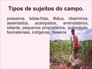 Tipos de sujeitos do campo.
posseiros, bóias-frias, ilhéus, ribeirinhos,
assentados, acampados, arrendatários,
sitiante, pequenos proprietários, quilombola,
faxinalenses, indígenas, meeiros
 