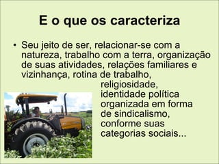E o que os caracteriza
• Seu jeito de ser, relacionar-se com a
  natureza, trabalho com a terra, organização
  de suas atividades, relações familiares e
  vizinhança, rotina de trabalho,
                      religiosidade,
                      identidade política
                      organizada em forma
                      de sindicalismo,
                      conforme suas
                      categorias sociais...
 
