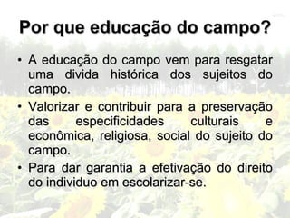 Por que educação do campo?
• A educação do campo vem para resgatar
  uma divida histórica dos sujeitos do
  campo.
• Valorizar e contribuir para a preservação
  das      especificidades    culturais    e
  econômica, religiosa, social do sujeito do
  campo.
• Para dar garantia a efetivação do direito
  do individuo em escolarizar-se.
 