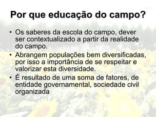 Por que educação do campo?
• Os saberes da escola do campo, dever
  ser contextualizado a partir da realidade
  do campo.
• Abrangem populações bem diversificadas,
  por isso a importância de se respeitar e
  valorizar esta diversidade.
• É resultado de uma soma de fatores, de
  entidade governamental, sociedade civil
  organizada
 