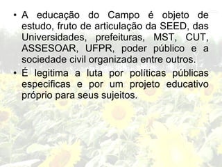 • A educação do Campo é objeto de
  estudo, fruto de articulação da SEED, das
  Universidades, prefeituras, MST, CUT,
  ASSESOAR, UFPR, poder público e a
  sociedade civil organizada entre outros.
• É legitima a luta por políticas públicas
  especificas e por um projeto educativo
  próprio para seus sujeitos.
 