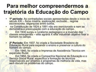 Para melhor compreendermos a
trajetória da Educação do Campo
• 1º período: As contradições sociais apresentadas desde o inicio do
  século XXI – fome miséria, exploração, exclusão... regime
  escravocrata, oligarquias entre outros,
• na Constituição de 1824 a 1891 não era mencionado e nem se
  demonstrava preocupação com a educação do campo.
•      Em 1930 surgiu o ruralismo pedagógico e a inversão das
  classes emergentes – elite agrária X elite industrial- objetivo fixar o
  homem no campo.

• 2º Período: Em 1937, foi criada a Sociedade Brasileira de
  Educação Rural para expandir o ensino e preservar a cultura do
  homem do campo;
•      Em 1940, foi criada a Imprensa de Assistência Técnica em
  expansão Rural;
•      Em 1950, foi criada a Companhia Nacional de Educação e o
  Serviço Social Rural especifica a formação de técnicos
  responsáveis por projetos e programas de melhoria de vida, mas
  sem discutir os problemas do campo.
 