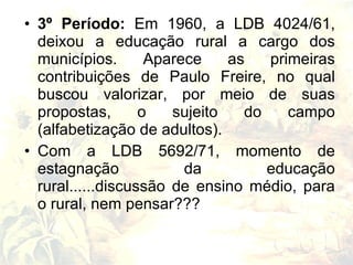 • 3º Período: Em 1960, a LDB 4024/61,
  deixou a educação rural a cargo dos
  municípios.       Aparece    as   primeiras
  contribuições de Paulo Freire, no qual
  buscou valorizar, por meio de suas
  propostas,       o   sujeito   do    campo
  (alfabetização de adultos).
• Com a LDB 5692/71, momento de
  estagnação             da         educação
  rural......discussão de ensino médio, para
  o rural, nem pensar???
 