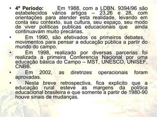• 4º Período:       Em 1988, com a LDBN. 9394/96 são
  estabelecidos vários artigos – 23,26 e 28, com
  orientações para atender esta realidade, levando em
  conta seu contexto, sua cultura, seu espaço, seu modo
  de viver políticas publicas educacionais que ainda
  continuavam muito precárias.
•      Em 1990, são efetivados os primeiros debates,
  movimentos para pensar a educação pública a partir do
  mundo do campo.
•      Em 1998, realizado por diversas parcerias foi
  realizada a primeira Conferencia Nacional por uma
  educação básica do Campo – MST, UNESCO, UNISEF,
  CNBB.
•      Em 2002, as diretrizes operacionais foram
  aprovadas.
•      Nesta breve retrospectiva, fica explicito que a
  educação rural esteve as margens da política
  educacional brasileira e que somente a partir de 1980-90
  houve sinais de mudanças.
 