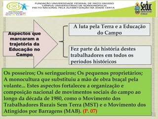 
Aspectos que
marcaram a
trajetória da
Educação no
Campo
A luta pela Terra e a Educação
do Campo
Os posseiros; Os seringueiros; Os pequenos proprietários;
A monocultura que substituiu a mão de obra braçal pela
volante... Estes aspectos fortaleceu a organização e
composição nacional de movimentos sociais do campo ao
longo da década de 1980, como o Movimento dos
Trabalhadores Rurais Sem Terra (MST) e o Movimento dos
Atingidos por Barragens (MAB). (P. 07)
Fez parte da história destes
trabalhadores em todos os
períodos históricos
 