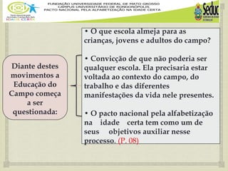 
Diante destes
movimentos a
Educação do
Campo começa
a ser
questionada:
• O que escola almeja para as
crianças, jovens e adultos do campo?
• Convicção de que não poderia ser
qualquer escola. Ela precisaria estar
voltada ao contexto do campo, do
trabalho e das diferentes
manifestações da vida nele presentes.
• O pacto nacional pela alfabetização
na idade certa tem como um de
seus objetivos auxiliar nesse
processo. (P. 08)
 