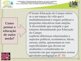 
Como
pensar a
educação
de outro
modo?
O termo Educação do Campo refere-
se a um espaço de vida que é
multidimensional e requer políticas e
propostas educativas mais amplas.
A diversidade que compõe o que
estamos denominando por Educação
do Campo
explicita diferenças relacionadas a
aspectos políticos, econômicos, éticos,
morais, enfim, apresentam-se com
especificidades que devem ser
analisadas e consideradas no
momento em que organizamos nossas
atividades pedagógicas (P. 15)
 