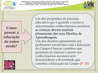 
Como
pensar a
educação
de outro
modo?
Um dos propósitos do processo
educativo que é garantir o acesso a
determinados conhecimentos escolares;
as crianças devem usufruir
plenamente dos seus Direitos de
Aprendizagem.
Um dos desafios apresentado aos
professores envolvidos com a Educação
do Campo é buscar caminhos que
garantam às crianças o acesso aos
conhecimentos escolares sem
desconsiderar a diversidade que
constitui a Educação do Campo (P. 15)
 